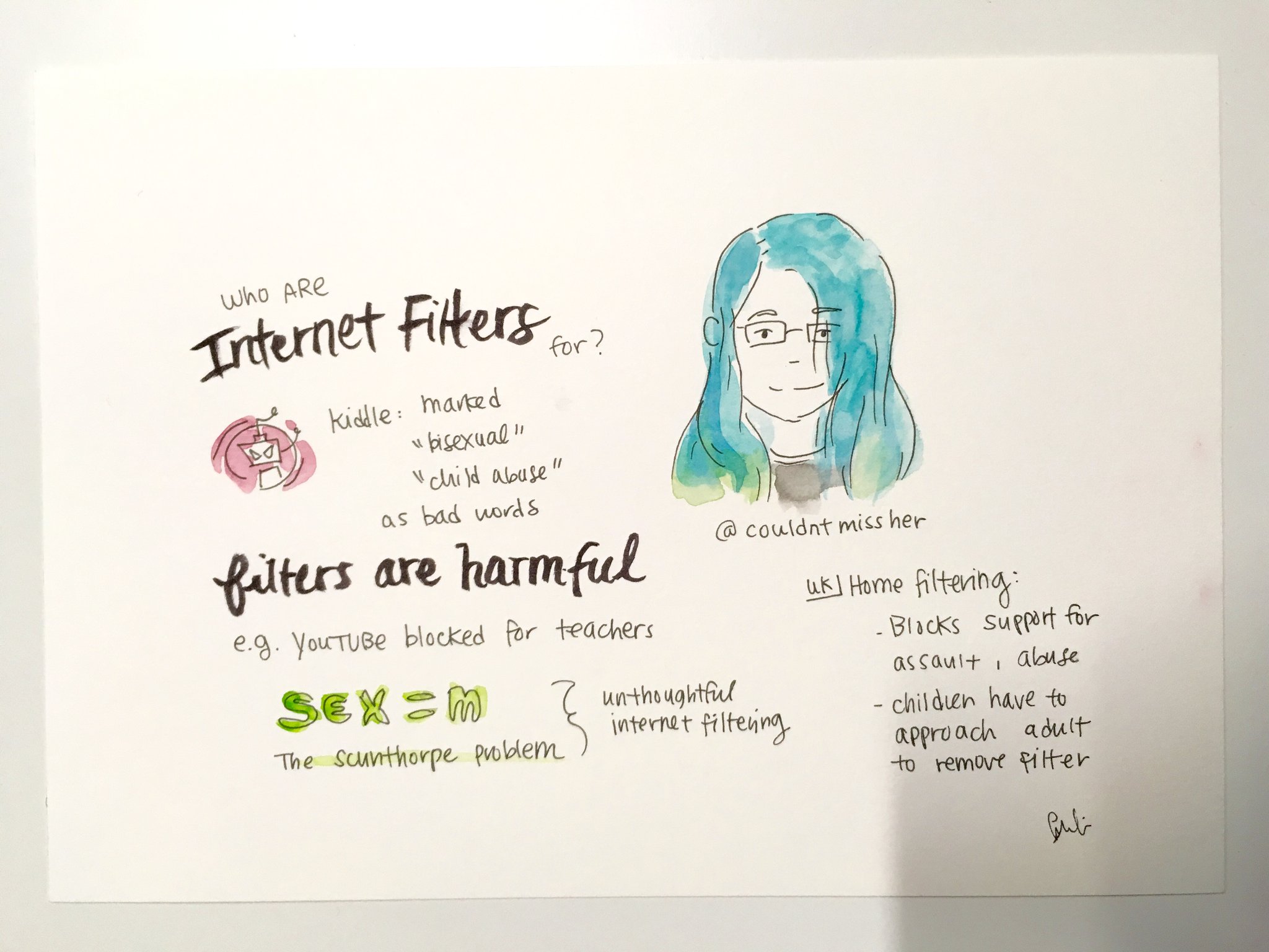 A watercolour painting on A4 card. It has a big picture of my face in the upper right, with my Twitter handle (@couldntmissher) below it. To the left of it is the title of my talk in fancy writing: "Who ARE Internet Filteres for?", and below that a picture of the angry robot in the Kiddle "query blocked" page, and the text 'Kiddle: marked "bisexual", "child abuse" as bad words. The bottom of the page is headed "filters are harmful" in more fancy writing, and it has a few points from my talk: "e.g. YouTUBE blocked for teachers", "UK ⏤ home filtering: blocks support for assault, abuse; children have to approach adult to remove filter.", "sex = m: The Scunthorphe Problem ⏤ unthoughtful internet filtering". There is a small artist's signature in the bottom right corner.